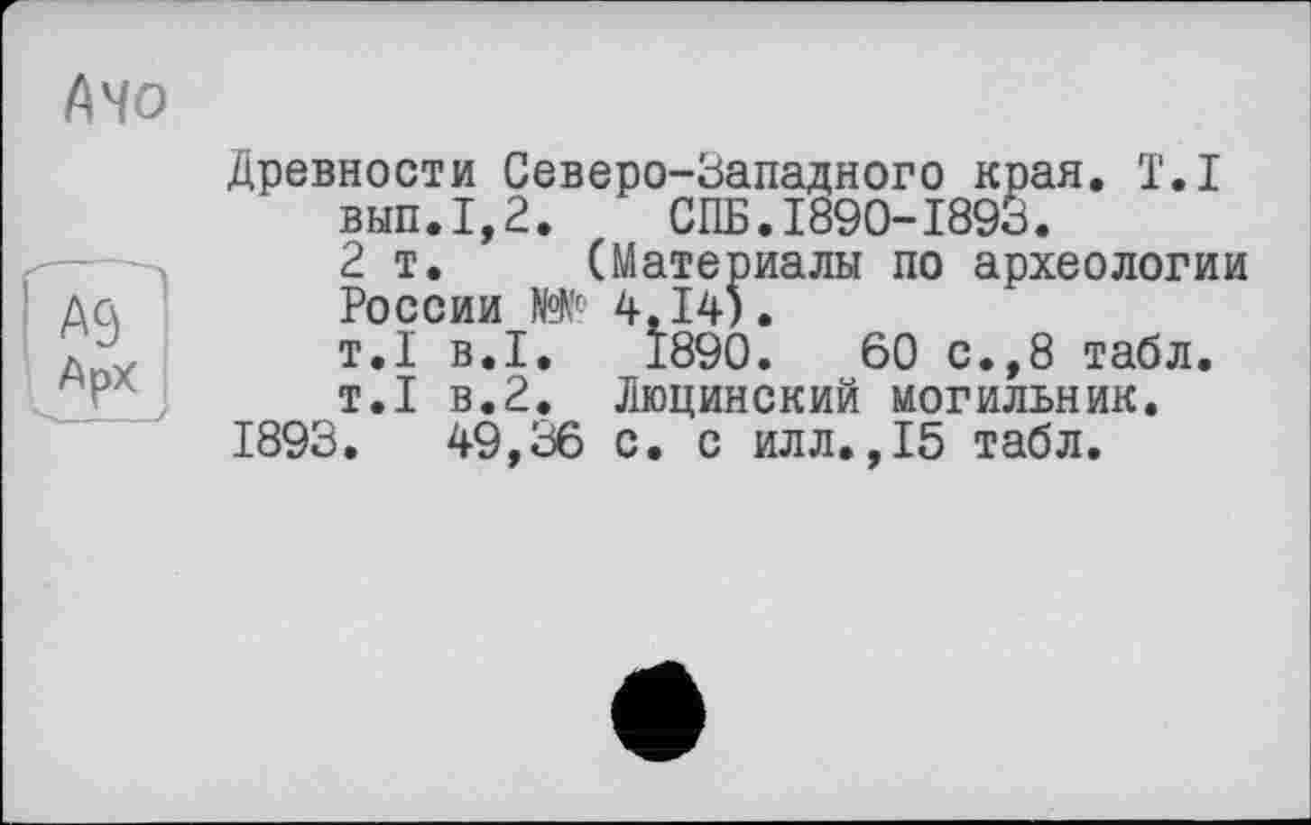 ﻿A4 о
Древности Северо-Западного края. Т.І вып.1,2.	СПБ.1890-1893.
2т. (Материалы по археологии России №№■ 4.14).
т.1 в.1.	1890.	60 с.,8 табл.
т.1 в.2. Люцинский могильник.
1893.	49,36 с. с илл.,15 табл.